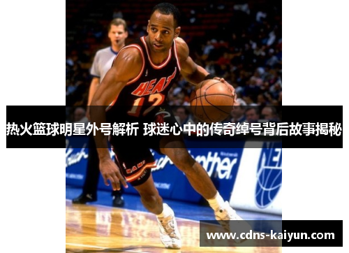 热火篮球明星外号解析 球迷心中的传奇绰号背后故事揭秘