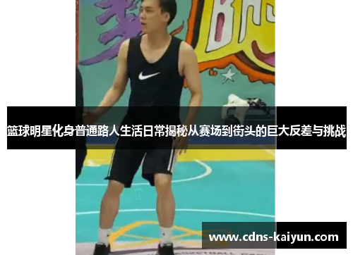 篮球明星化身普通路人生活日常揭秘从赛场到街头的巨大反差与挑战