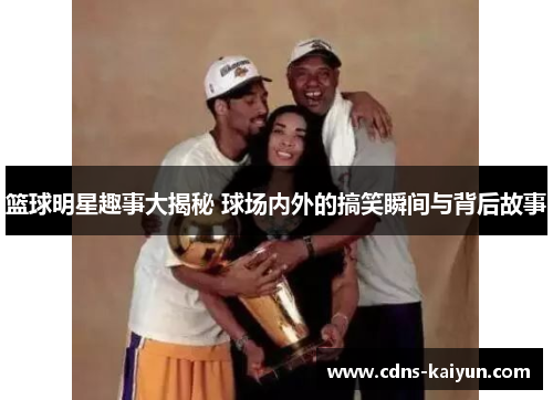 篮球明星趣事大揭秘 球场内外的搞笑瞬间与背后故事